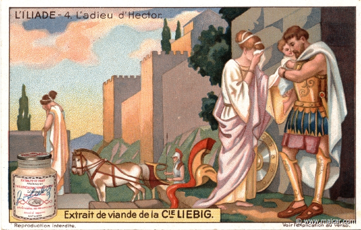 liebil04.jpg - liebil04: Hector leaves for battle. It is then his wife Andromache tells him: "You, Hector, are father and mother and brother to me, as well as my beloved husband. Have pity on me now; stay here in the city, and do not make your boy an orphan and your wife a widow." (Andromache to Hector. Homer, Iliad 6.430). Hector addresses then a vain prayer to the gods: "Grant that this boy of mine be as strong and brave as I; a mighty king of Troy." (Hector. Homer, Iliad 6.475). Liebig sets.